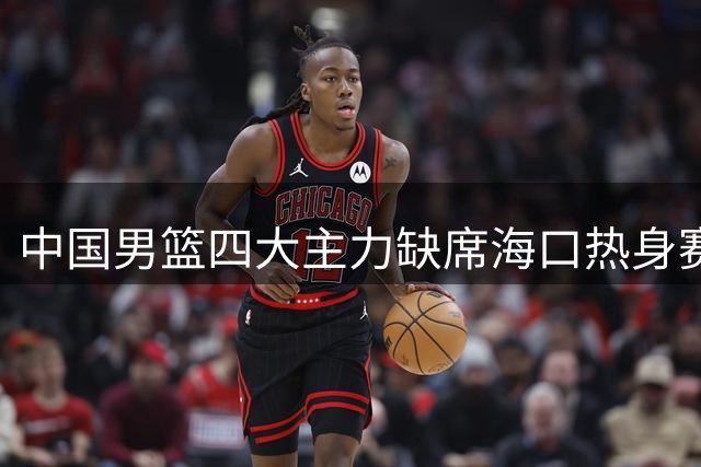 中国男篮四大主力缺席海口热身赛 郭士强面临全新考验