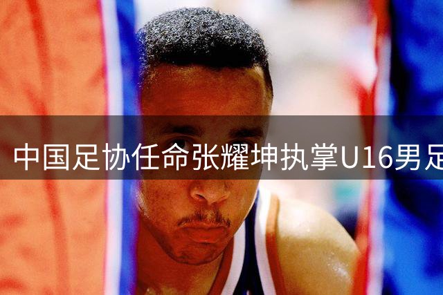 中国足协任命张耀坤执掌U16男足帅印