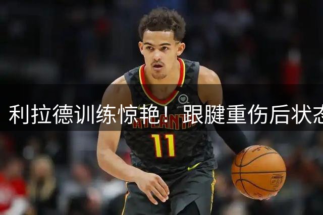 利拉德训练惊艳！跟腱重伤后状态几何？