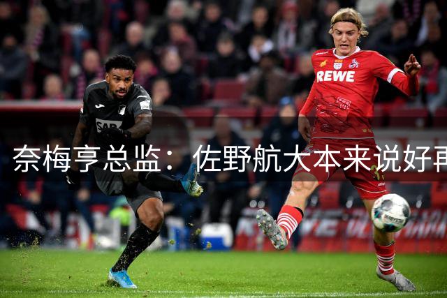 奈梅亨总监：佐野航大本来说好再踢两场比赛，但球员不愿再出场