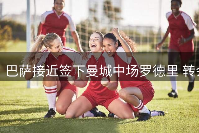 巴萨接近签下曼城中场罗德里 转会谈判进入最后阶段