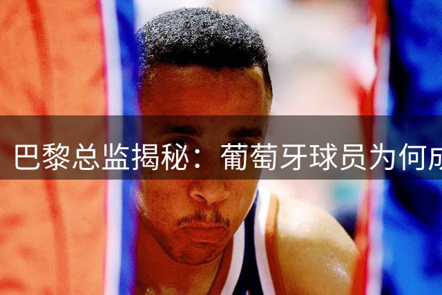巴黎总监揭秘：葡萄牙球员为何成为转会首选