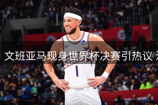 文班亚马现身世界杯决赛引热议 法国新星表态保持中立立场