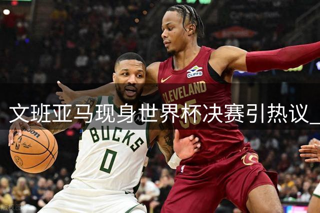 文班亚马现身世界杯决赛引热议 法国新星表态保持中立立场