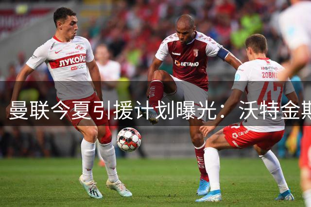 曼联今夏引援计划曝光：沃特金斯加盟存变数 皇马双星恐无缘