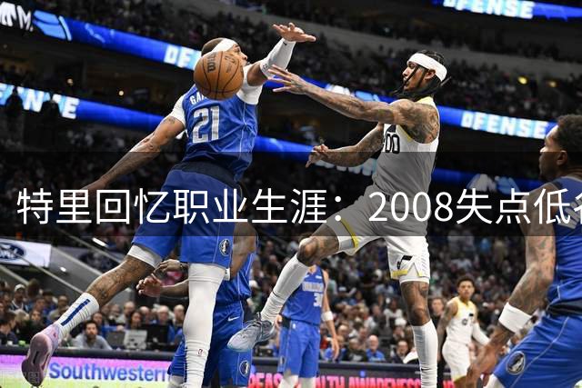 特里回忆职业生涯：2008失点低谷 防守三巨星最难缠