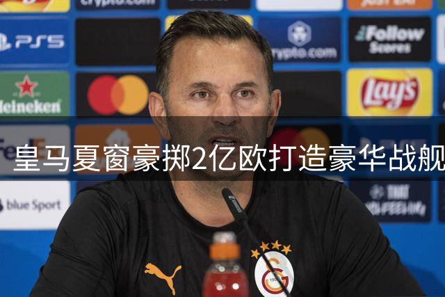 皇马夏窗豪掷2亿欧打造豪华战舰 詹俊犀利点评新阵两大隐患