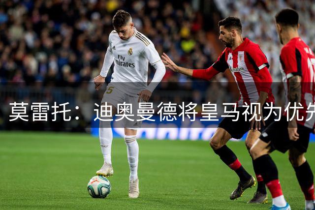 莫雷托：迪奥曼德将皇马视为优先选项，已同意加盟