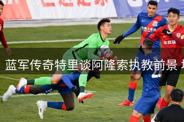 蓝军传奇特里谈阿隆索执教前景 坦言切尔西尚需时日冲击英超