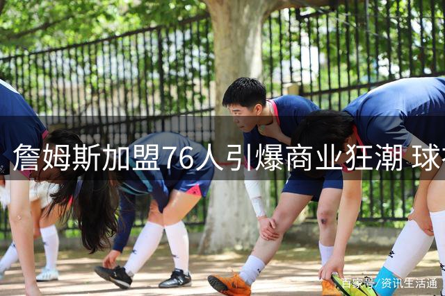 詹姆斯加盟76人引爆商业狂潮 球衣两小时售罄带动费城经济腾飞