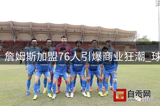 詹姆斯加盟76人引爆商业狂潮 球衣两小时售罄带动费城经济腾飞