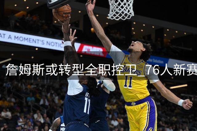 詹姆斯或转型全职控卫 76人新赛季战术体系迎来重大变革