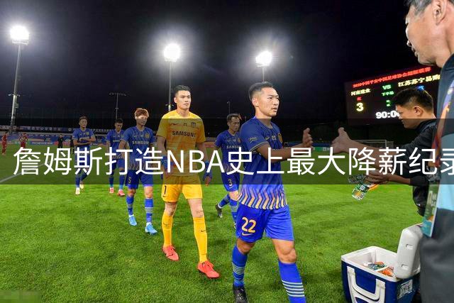 詹姆斯打造NBA史上最大降薪纪录，只为职业生涯最后一搏