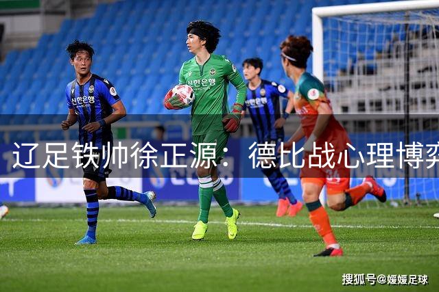 辽足铁帅徐正源：德比战心理博弈重于战术博弈 将全力压制大连主场优势