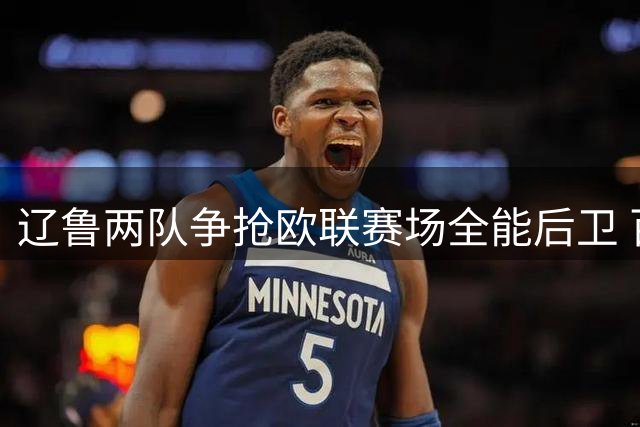 辽鲁两队争抢欧联赛场全能后卫 百万年薪级新外援引发CBA抢人大战