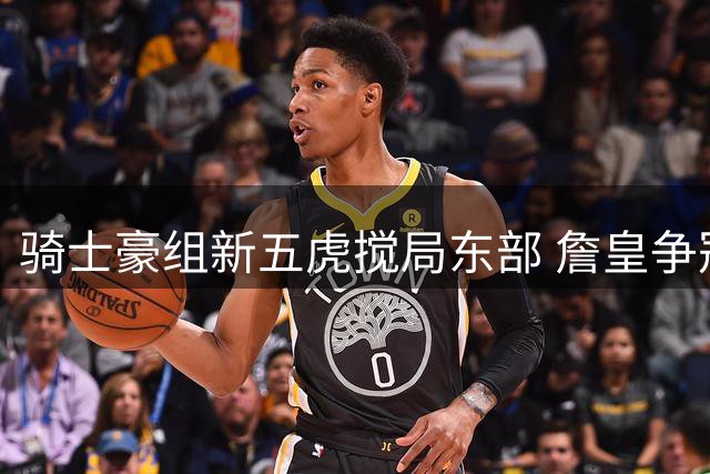 骑士豪组新五虎搅局东部 詹皇争冠之路遇强敌？